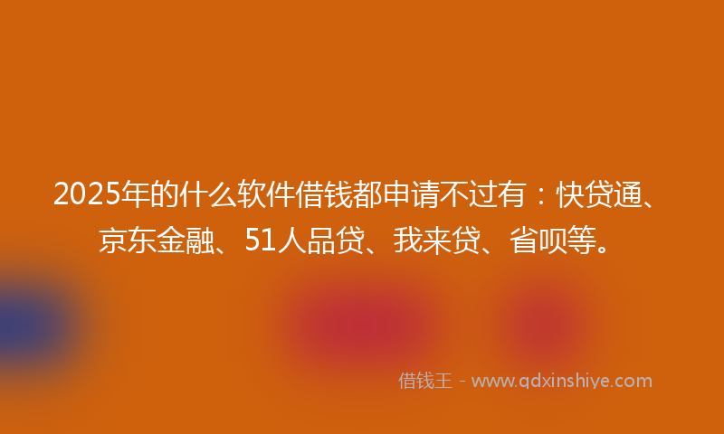 2025年的什么软件借钱都申请不过有：快贷通、京东金融、51人品贷、我来贷、省呗等。