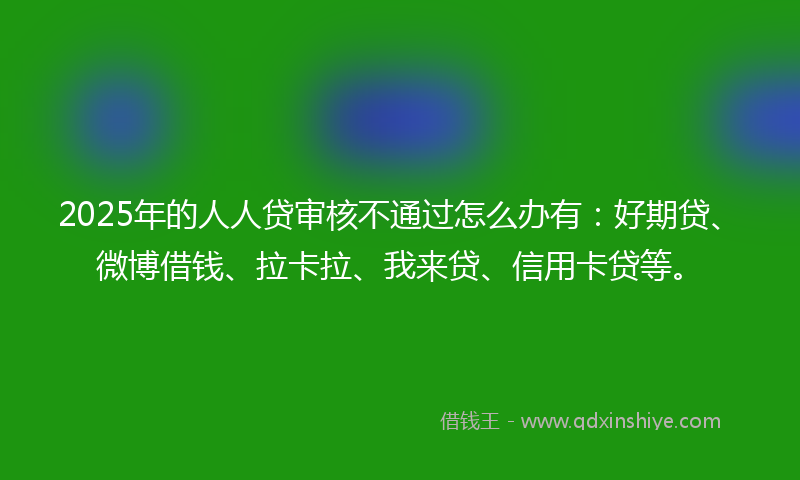 2025年的人人贷审核不通过怎么办有：好期贷、微博借钱、拉卡拉、我来贷、信用卡贷等。