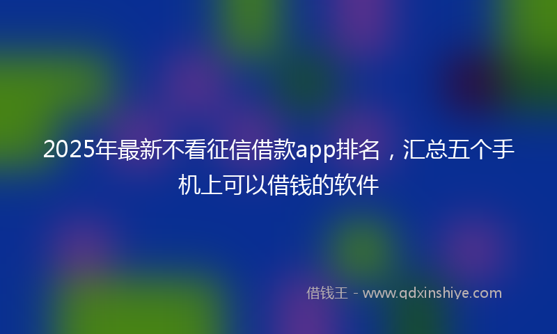 2025年最新不看征信借款app排名，汇总五个手机上可以借钱的软件
