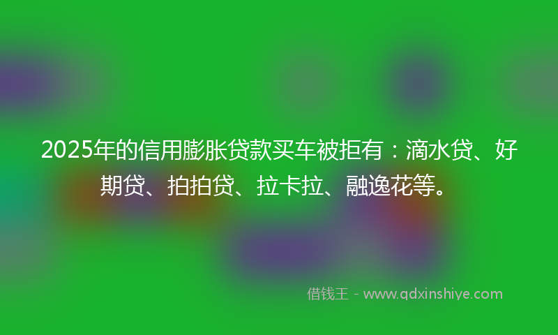 2025年的信用膨胀贷款买车被拒有：滴水贷、好期贷、拍拍贷、拉卡拉、融逸花等。