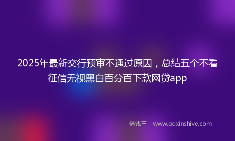 2025年最新交行预审不通过原因，总结五个不看征信无视黑白百分百下款网贷app
