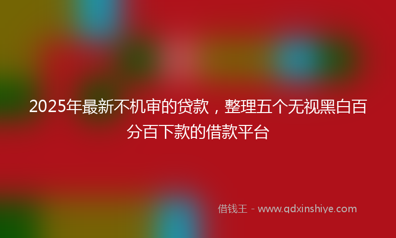 2025年最新不机审的贷款，整理五个无视黑白百分百下款的借款平台