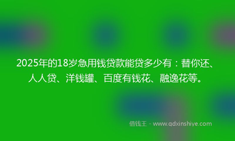 2025年的18岁急用钱贷款能贷多少有：替你还、人人贷、洋钱罐、百度有钱花、融逸花等。