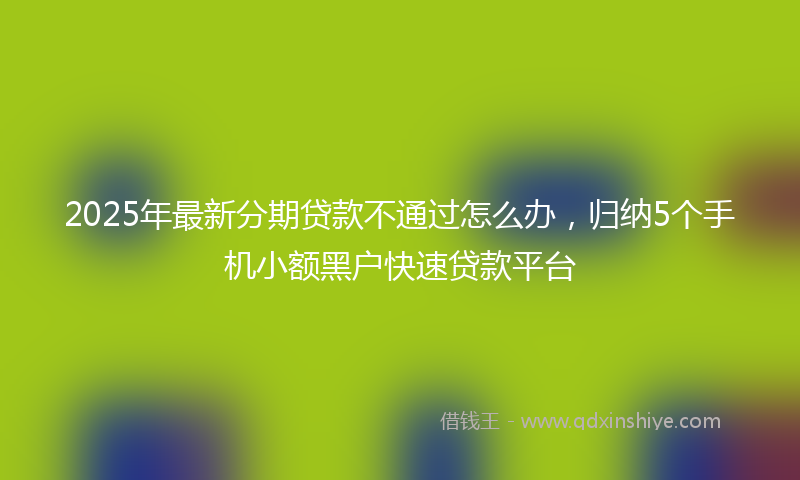 2025年最新分期贷款不通过怎么办，归纳5个手机小额黑户快速贷款平台