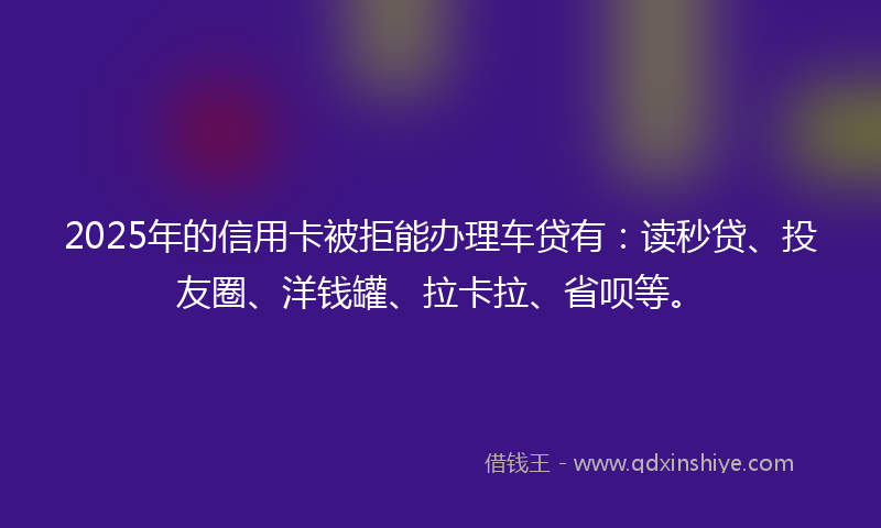 2025年的信用卡被拒能办理车贷有：读秒贷、投友圈、洋钱罐、拉卡拉、省呗等。