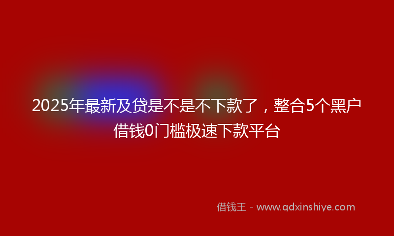 2025年最新及贷是不是不下款了，整合5个黑户借钱0门槛极速下款平台