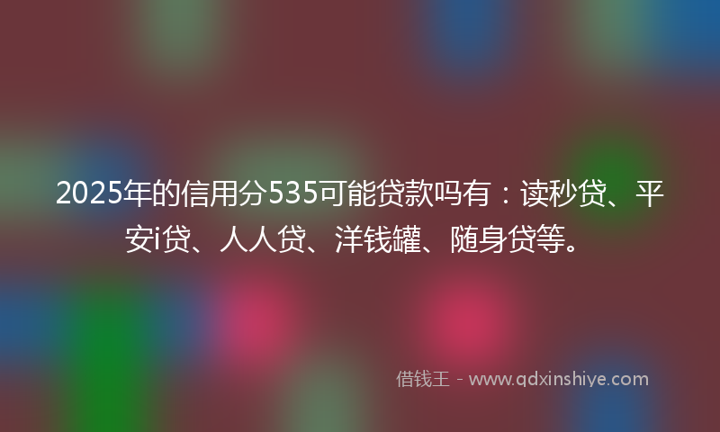 2025年的信用分535可能贷款吗有：读秒贷、平安i贷、人人贷、洋钱罐、随身贷等。