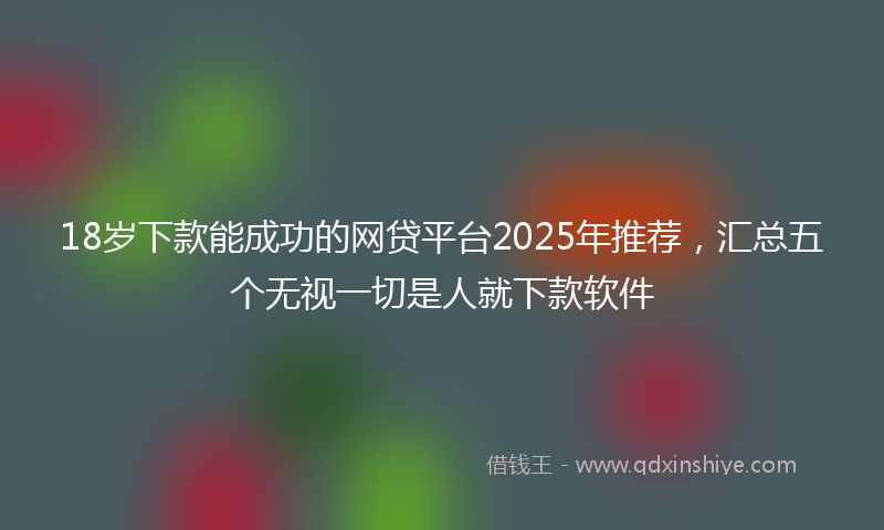18岁下款能成功的网贷平台2025年推荐，汇总五个无视一切是人就下款软件