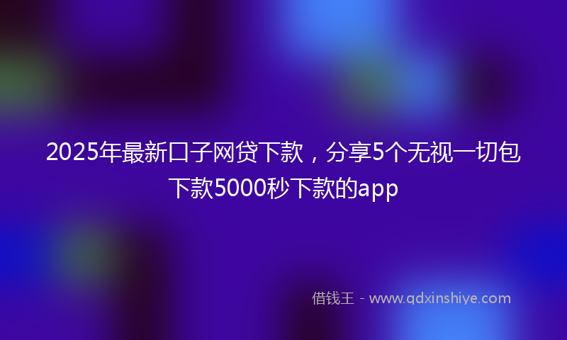 2025年最新口子网贷下款，分享5个无视一切包下款5000秒下款的app