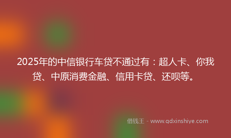 2025年的中信银行车贷不通过有：超人卡、你我贷、中原消费金融、信用卡贷、还呗等。
