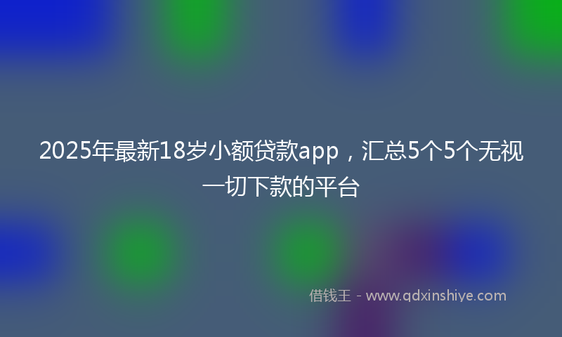 2025年最新18岁小额贷款app，汇总5个5个无视一切下款的平台