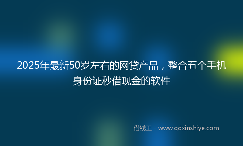 2025年最新50岁左右的网贷产品，整合五个手机身份证秒借现金的软件