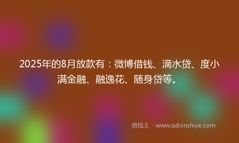 2025年的8月放款有：微博借钱、滴水贷、度小满金融、融逸花、随身贷等。