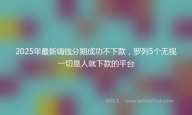 2025年最新嗨钱分期成功不下款，罗列5个无视一切是人就下款的平台