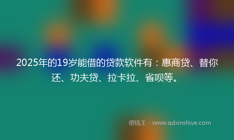 2025年的19岁能借的贷款软件有：惠商贷、替你还、功夫贷、拉卡拉、省呗等。