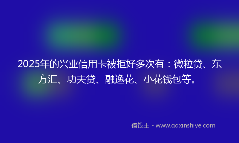 2025年的兴业信用卡被拒好多次有：微粒贷、东方汇、功夫贷、融逸花、小花钱包等。