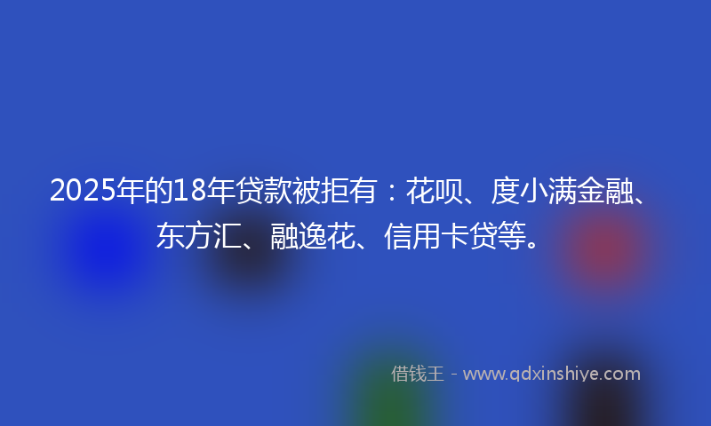 2025年的18年贷款被拒有：花呗、度小满金融、东方汇、融逸花、信用卡贷等。