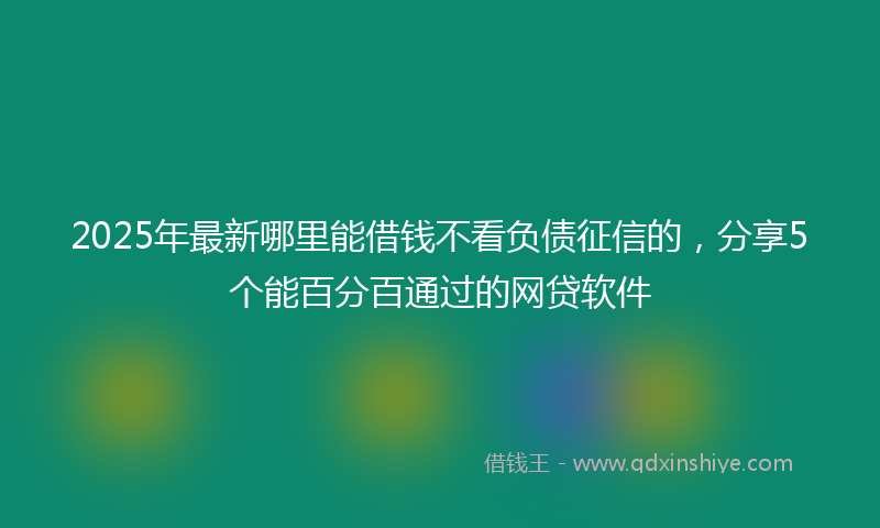 2025年最新哪里能借钱不看负债征信的，分享5个能百分百通过的网贷软件
