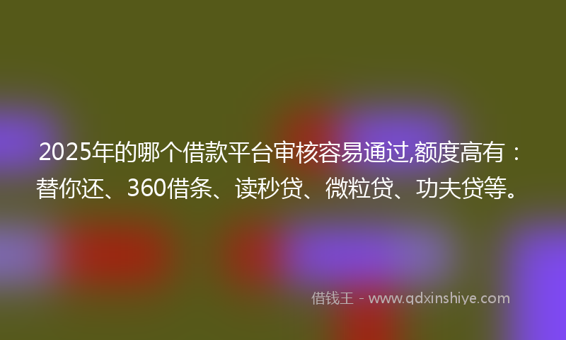 2025年的哪个借款平台审核容易通过,额度高有：替你还、360借条、读秒贷、微粒贷、功夫贷等。