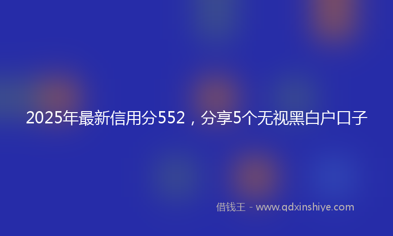 2025年最新信用分552，分享5个无视黑白户口子