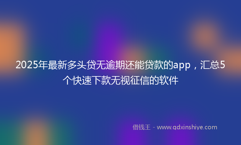 2025年最新多头贷无逾期还能贷款的app，汇总5个快速下款无视征信的软件