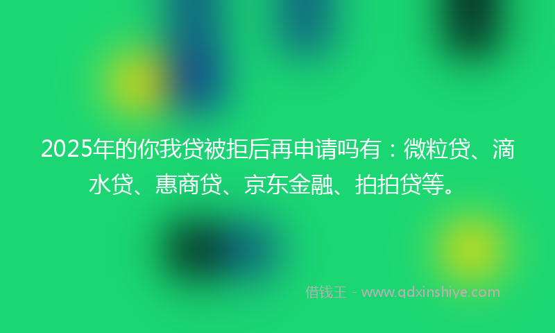 2025年的你我贷被拒后再申请吗有：微粒贷、滴水贷、惠商贷、京东金融、拍拍贷等。