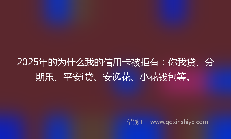 2025年的为什么我的信用卡被拒有：你我贷、分期乐、平安i贷、安逸花、小花钱包等。