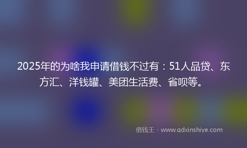 2025年的为啥我申请借钱不过有：51人品贷、东方汇、洋钱罐、美团生活费、省呗等。