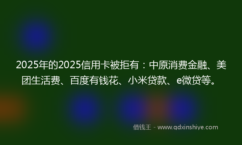 2025年的2025信用卡被拒有：中原消费金融、美团生活费、百度有钱花、小米贷款、e微贷等。
