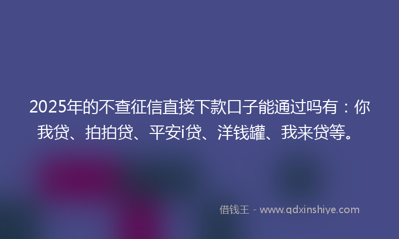 2025年的不查征信直接下款口子能通过吗有：你我贷、拍拍贷、平安i贷、洋钱罐、我来贷等。