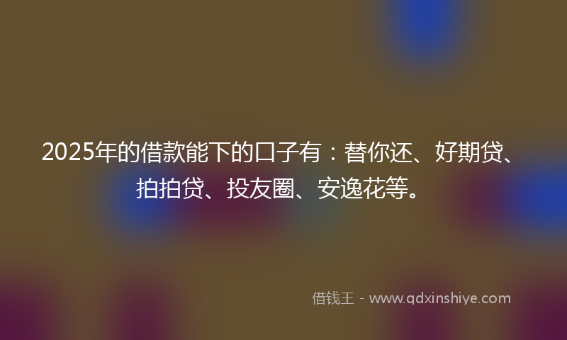 2025年的借款能下的口子有：替你还、好期贷、拍拍贷、投友圈、安逸花等。