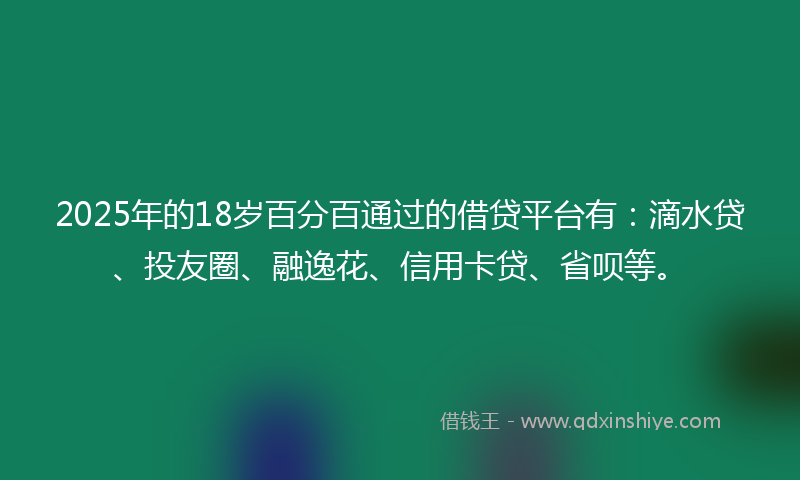 2025年的18岁百分百通过的借贷平台有：滴水贷、投友圈、融逸花、信用卡贷、省呗等。