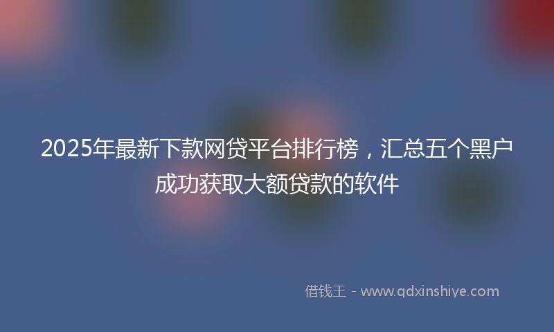 2025年最新下款网贷平台排行榜，汇总五个黑户成功获取大额贷款的软件