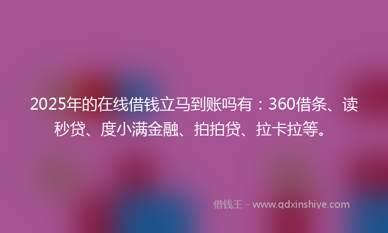 2025年的在线借钱立马到账吗有：360借条、读秒贷、度小满金融、拍拍贷、拉卡拉等。