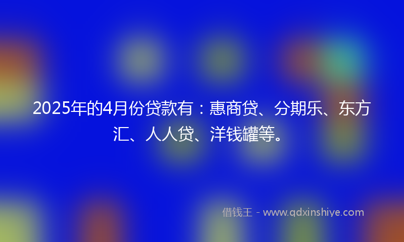 2025年的4月份贷款有：惠商贷、分期乐、东方汇、人人贷、洋钱罐等。