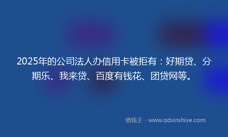 2025年的公司法人办信用卡被拒有：好期贷、分期乐、我来贷、百度有钱花、团贷网等。