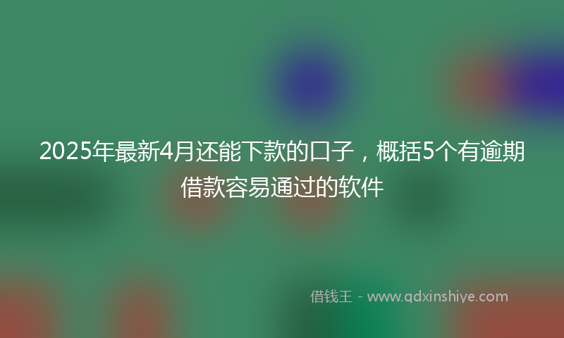 2025年最新4月还能下款的口子，概括5个有逾期借款容易通过的软件