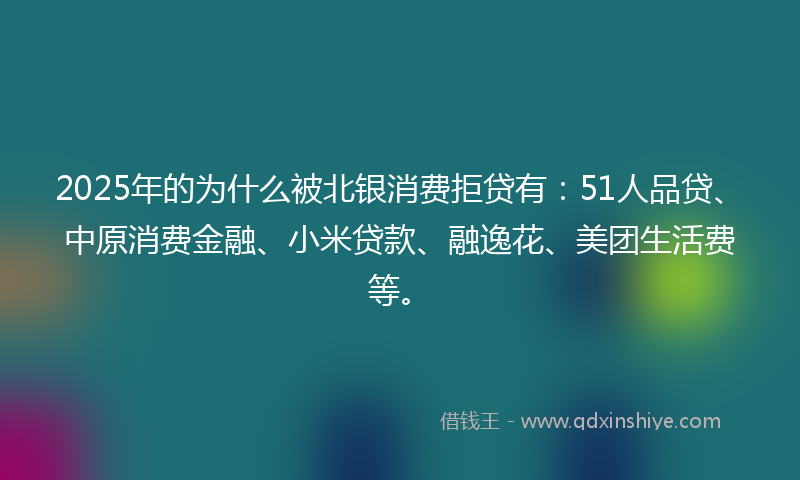 2025年的为什么被北银消费拒贷有：51人品贷、中原消费金融、小米贷款、融逸花、美团生活费等。