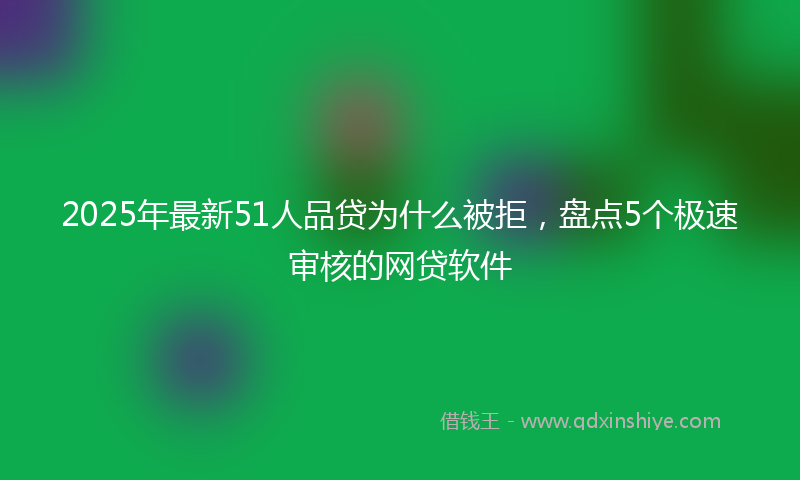 2025年最新51人品贷为什么被拒，盘点5个极速审核的网贷软件