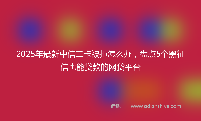 2025年最新中信二卡被拒怎么办，盘点5个黑征信也能贷款的网贷平台