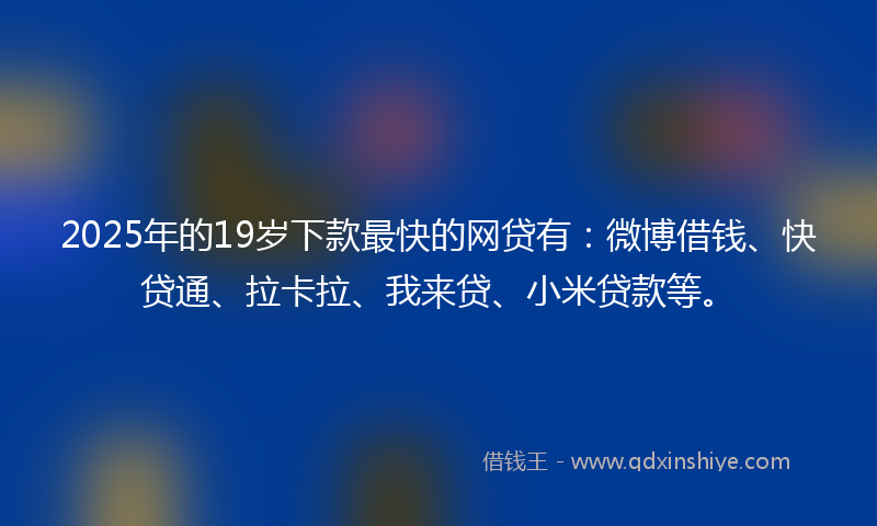 2025年的19岁下款最快的网贷有：微博借钱、快贷通、拉卡拉、我来贷、小米贷款等。