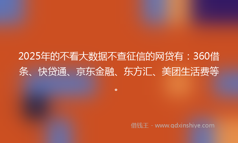 2025年的不看大数据不查征信的网贷有：360借条、快贷通、京东金融、东方汇、美团生活费等。