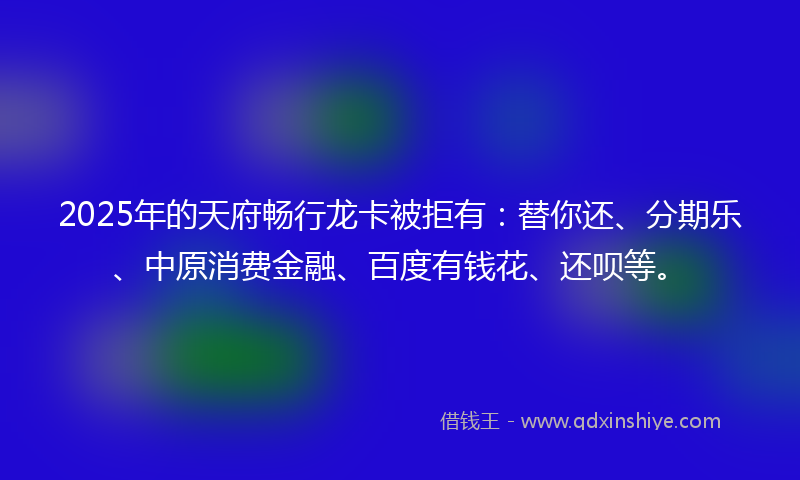 2025年的天府畅行龙卡被拒有：替你还、分期乐、中原消费金融、百度有钱花、还呗等。