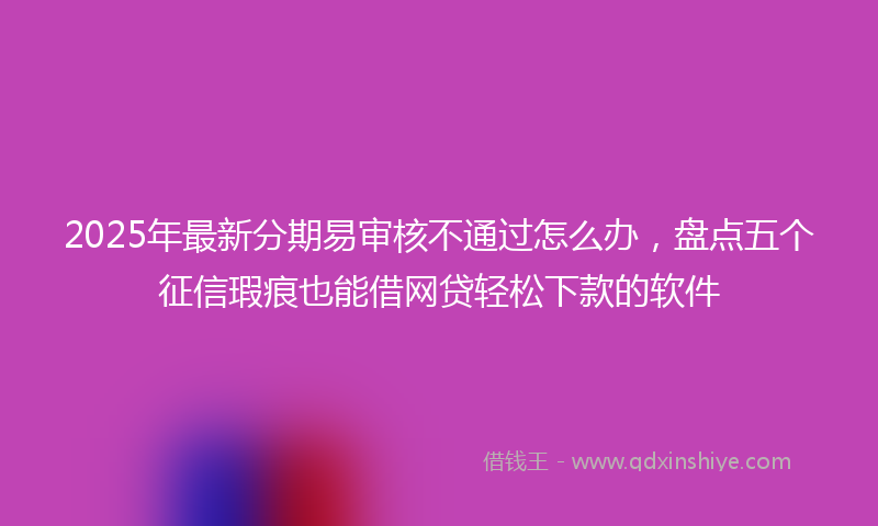 2025年最新分期易审核不通过怎么办，盘点五个征信瑕疵也能借网贷轻松下款的软件