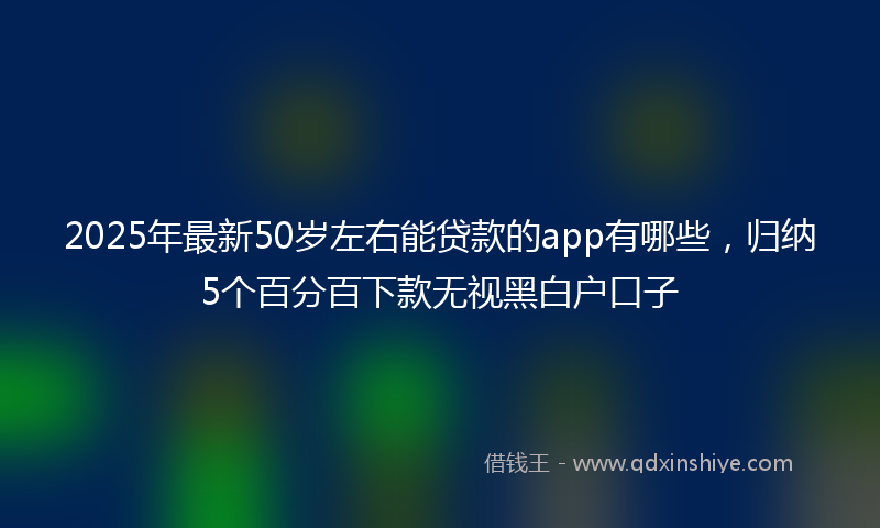 2025年最新50岁左右能贷款的app有哪些，归纳5个百分百下款无视黑白户口子