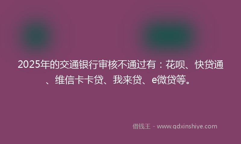 2025年的交通银行审核不通过有：花呗、快贷通、维信卡卡贷、我来贷、e微贷等。