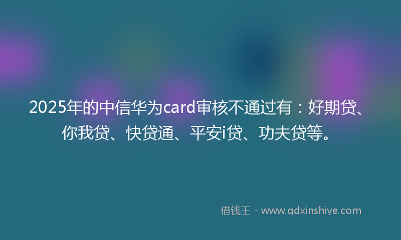 2025年的中信华为card审核不通过有：好期贷、你我贷、快贷通、平安i贷、功夫贷等。