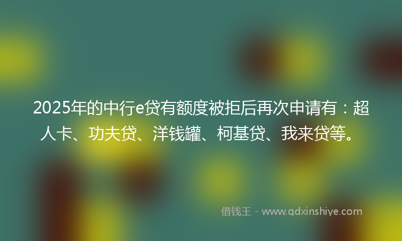2025年的中行e贷有额度被拒后再次申请有：超人卡、功夫贷、洋钱罐、柯基贷、我来贷等。