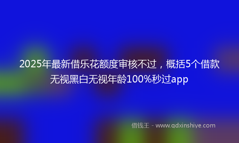 2025年最新借乐花额度审核不过，概括5个借款无视黑白无视年龄100%秒过app