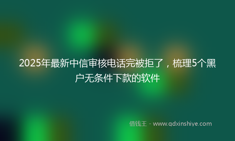 2025年最新中信审核电话完被拒了，梳理5个黑户无条件下款的软件